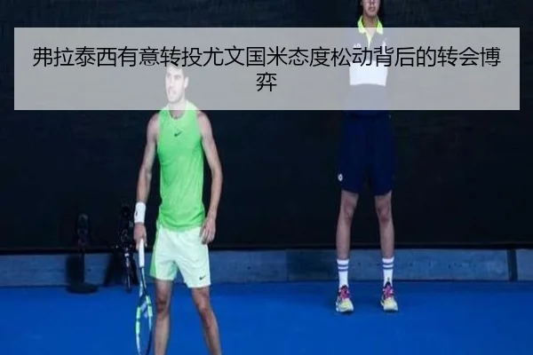 弗拉泰西有意转投尤文国米态度松动背后的转会博弈